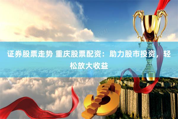 证券股票走势 重庆股票配资：助力股市投资，轻松放大收益