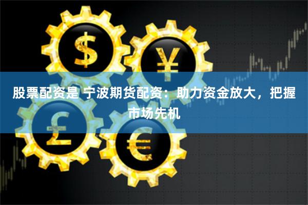 股票配资是 宁波期货配资：助力资金放大，把握市场先机