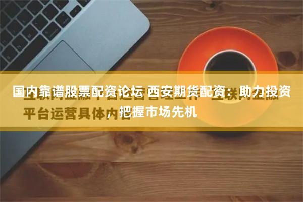 国内靠谱股票配资论坛 西安期货配资：助力投资，把握市场先机
