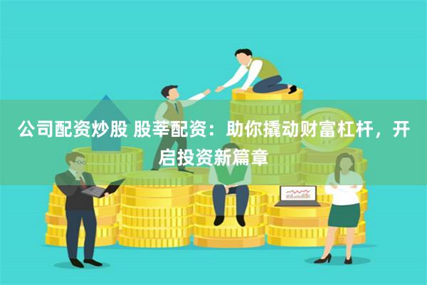公司配资炒股 股莘配资：助你撬动财富杠杆，开启投资新篇章