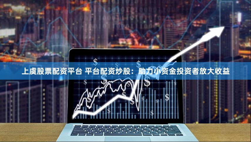 上虞股票配资平台 平台配资炒股：助力小资金投资者放大收益