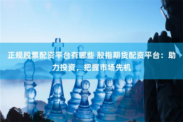 正规股票配资平台有哪些 股指期货配资平台：助力投资，把握市场先机