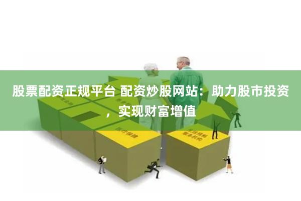 股票配资正规平台 配资炒股网站：助力股市投资，实现财富增值