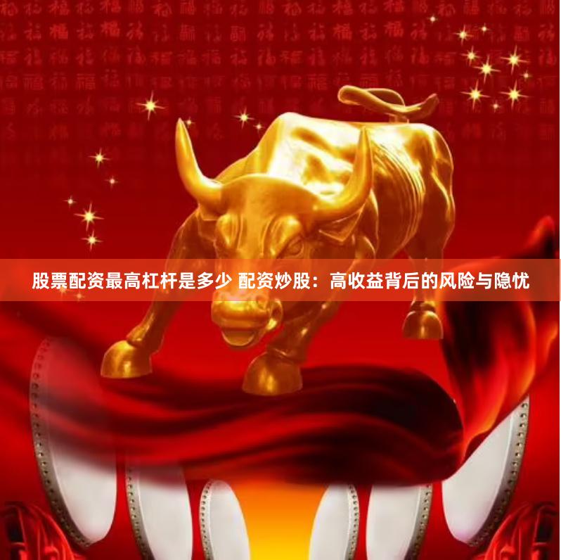 股票配资最高杠杆是多少 配资炒股：高收益背后的风险与隐忧