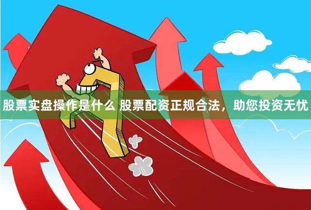股票实盘操作是什么 股票配资正规合法，助您投资无忧