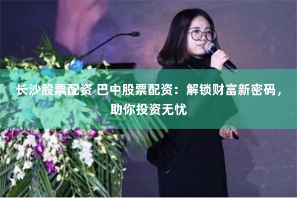 长沙股票配资 巴中股票配资：解锁财富新密码，助你投资无忧