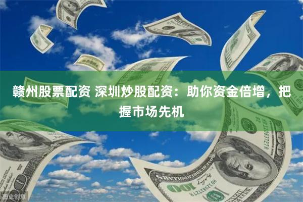 赣州股票配资 深圳炒股配资：助你资金倍增，把握市场先机