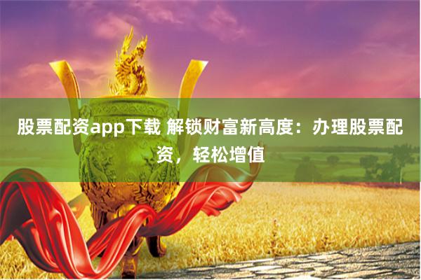 股票配资app下载 解锁财富新高度：办理股票配资，轻松增值