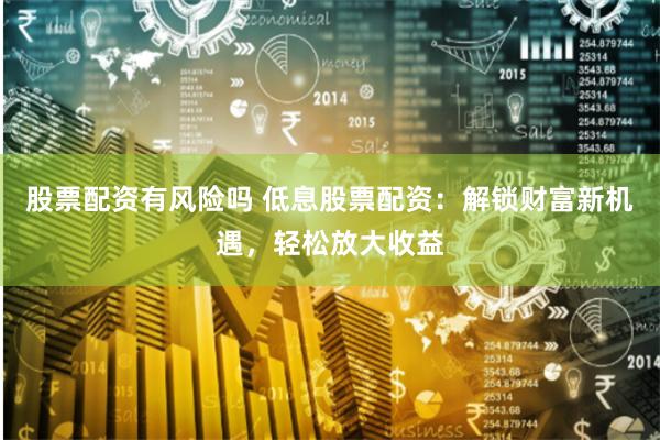股票配资有风险吗 低息股票配资：解锁财富新机遇，轻松放大收益