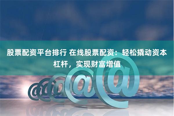 股票配资平台排行 在线股票配资：轻松撬动资本杠杆，实现财富增值