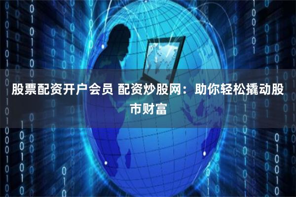 股票配资开户会员 配资炒股网：助你轻松撬动股市财富