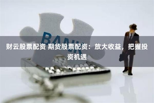 财云股票配资 期货股票配资：放大收益，把握投资机遇