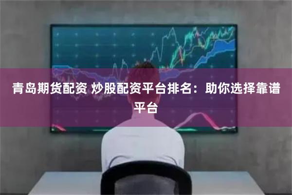 青岛期货配资 炒股配资平台排名：助你选择靠谱平台