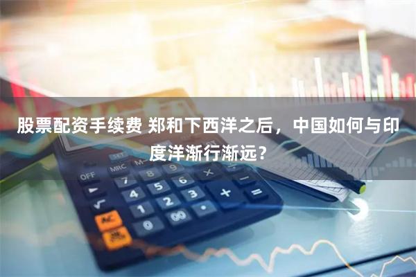 股票配资手续费 郑和下西洋之后，中国如何与印度洋渐行渐远？