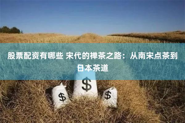股票配资有哪些 宋代的禅茶之路：从南宋点茶到日本茶道