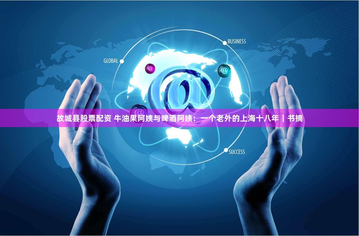故城县股票配资 牛油果阿姨与啤酒阿姨：一个老外的上海十八年｜书摘