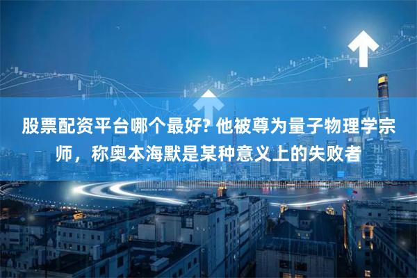 股票配资平台哪个最好? 他被尊为量子物理学宗师，称奥本海默是某种意义上的失败者